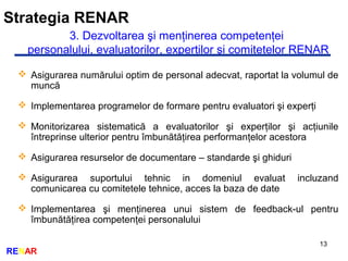 Strategia RENAR
13
RENAR
3. Dezvoltarea şi menţinerea competenţei
personalului, evaluatorilor, experţilor şi comitetelor RENAR
 Asigurarea numărului optim de personal adecvat, raportat la volumul de
muncă
 Implementarea programelor de formare pentru evaluatori şi experţi
 Monitorizarea sistematică a evaluatorilor şi experţilor şi acţiunile
întreprinse ulterior pentru îmbunătăţirea performanţelor acestora
 Asigurarea resurselor de documentare – standarde şi ghiduri
 Asigurarea suportului tehnic in domeniul evaluat incluzand
comunicarea cu comitetele tehnice, acces la baza de date
 Implementarea şi menţinerea unui sistem de feedback-ul pentru
îmbunătăţirea competenţei personalului
 