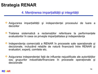 Strategia RENAR
14
RENAR
4. Menţinerea imparţialităţii şi integrităţii
 Asigurarea imparţialităţii şi independenţei procesului de luare a
deciziilor
 Tratarea sistematică a reclamaţiilor referitoare la performanţele
evaluatorilor în ceea ce priveşte imparţialitatea şi independenţa
 Independenţa comercială a RENAR în procesele sale operaţionale şi
decizionale, incluzând relaţiile de natură financiară între RENAR şi
evaluatori, experţi, comitete etc.
 Asigurarea independenţei faţă de influenţe nejustificate ale autorită ilorț
sau grupurilor industriale/financiare în procesele operaţionale şi
decizionale
 