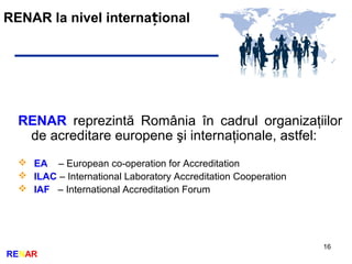 RENAR la nivel interna ionalț
16
RENAR
RENAR reprezintă România în cadrul organizaţiilor
de acreditare europene şi internaţionale, astfel:
 EA – European co-operation for Accreditation
 ILAC – International Laboratory Accreditation Cooperation
 IAF – International Accreditation Forum
 