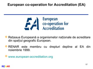 European co-operation for Accreditation (EA)
17
RENAR
 Re eaua Europeană a organismelor na ionale de acreditareț ț
din spa iul geografic European.ț
 RENAR este membru cu drepturi depline al EA din
noiembrie 1999.
 www.european-accreditation.org
 