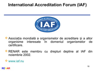 International Accreditation Forum (IAF)
18
RENAR
 Asocia ia mondială a organismelor de acreditare i a altorț ș
organisme interesate în domeniul organismelor de
certificare.
 RENAR este membru cu drepturi depline al IAF din
noiembrie 2002.
 www.iaf.nu
 