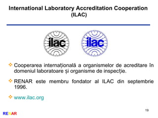International Laboratory Accreditation Cooperation
(ILAC)
19
RENAR
 Cooperarea interna ională a organismelor de acreditare înț
domeniul laboratoare i organisme de inspec ie.ș ț
 RENAR este membru fondator al ILAC din septembrie
1996.
 www.ilac.org
 