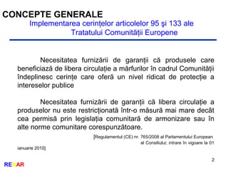 2
RENAR
CONCEPTE GENERALE
Implementarea cerinţelor articolelor 95 şi 133 ale
Tratatului Comunităţii Europene
Necesitatea furnizării de garanţii că produsele care
beneficiază de libera circulaţie a mărfurilor în cadrul Comunităţii
îndeplinesc cerinţe care oferă un nivel ridicat de protecţie a
intereselor publice
Necesitatea furnizării de garanţii că libera circulaţie a
produselor nu este restricţionată într-o măsură mai mare decât
cea permisă prin legislaţia comunitară de armonizare sau în
alte norme comunitare corespunzătoare.
[Regulamentul (CE) nr. 765/2008 al Parlamentului European
al Consiliului; intrare în vigoare la 01
ianuarie 2010]
 