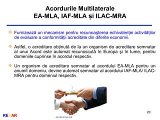 Acordurile Multilaterale
EA-MLA, IAF-MLA i ILAC-MRAș
20
RENAR
 Furnizează un mecanism pentru recunoaşterea echivalenţei activităţilor
de evaluare a conformităţii acreditate din diferite economii.
 Astfel, o acreditare obţinută de la un organism de acreditare semnatar
al unui Acord este automat recunoscută în Europa şi în lume, pentru
domeniile cuprinse în acordul respectiv.
 Un organism de acreditare semnatar al acordului EA-MLA pentru un
anumit domeniu, devine automat semnatar al acordului IAF-MLA/ ILAC-
MRA pentru domeniul respectiv.
 