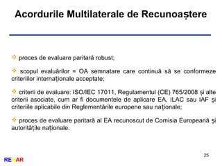 25
RENAR
Acordurile Multilaterale de Recunoa tereș
 proces de evaluare paritară robust;
 scopul evaluărilor = OA semnatare care continuă să se conformeze
criteriilor interna ionale acceptate;ț
 criterii de evaluare: ISO/IEC 17011, Regulamentul (CE) 765/2008 i alteș
criterii asociate, cum ar fi documentele de aplicare EA, ILAC sau IAF iș
criteriile aplicabile din Reglementările europene sau na ionale;ț
 proces de evaluare paritară al EA recunoscut de Comisia Europeană iș
autorită ile na ionale.ț ț
 