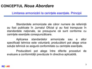 3
RENAR
CONCEPTUL Noua Abordare
Limitarea armonizării la cerinţele esenţiale. Principii
Standardele armonizate ale căror numere de referinţă
au fost publicate în Jurnalul Oficial şi au fost transpuse în
standardele naţionale, se presupune că sunt conforme cu
cerinţele esenţiale corespunzătoare.
Aplicarea standardelor armonizate sau a altor
specificaţii tehnice este voluntară; producătorii pot alege orice
soluţie tehnică ce asigură conformitate cu cerinţele esenţiale.
Producătorii pot alege între diferite proceduri de
evaluare a conformităţii prevăzute în directiva aplicabilă.
 