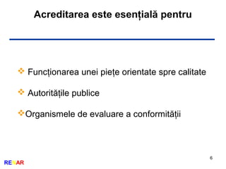 6
RENAR
Acreditarea este esenţială pentru
 Funcţionarea unei pieţe orientate spre calitate
 Autorităţile publice
Organismele de evaluare a conformităţii
 