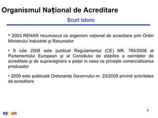 9
RENAR
Organismul Na ional de Acreditareț
Scurt Istoric
• 2003 RENAR recunoscut ca organism naţional de acreditare prin Ordin
Ministrului Industriei şi Resurselor
• 9 iulie 2008 este publicat Regulamentul (CE) NR. 765/2008 al
Parlamentului European şi al Consiliului de stabilire a cerinţelor de
acreditare şi de supraveghere a pieţei in ceea ce priveşte comercializarea
produselor
• 2009 este publicată Ordonanţa Guvernului nr. 23/2009 privind activitatea
de acreditare
 