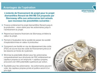 10
Avantages de l’opération
L’entente de financement de projet pour le projet
diamantifère Renard de 944 M$ CA proposée par
Stornoway offre aux actionnaires tant actuels
que nouveaux les possibilités suivantes :
Finance entièrement le projet diamantifère Renard jusqu’à
la production : vision claire pour les actionnaires jusqu’à
l’achèvement du projet.
Répond aux besoins financiers de Stornoway et libère la
valeur du projet.
Permet à l’évaluation de la société de passer de société
d’exploration/mise en valeur à producteur
Comprend une facilité en cas de dépassement des coûts
(FDC) et couvre tous les coûts de financement prévus et
les besoins en fonds de roulement.
Minimise la potentielle dilution pour les actionnaires
comparativement aux structures de FDC entièrement en
capitaux propres ou en emprunts + capitaux propres,
procurant une VAN potentielle supérieure par action.
Équitable pour les actionnaires : les actionnaires peuvent
voter, les capitaux propres privés et publics seront d’un
prix égal.
 