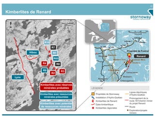 12
Lynx
R10
N
R7
R1Hibou
R4
R9
R2
R3
R65
R8
Kimberlites avec réserves
minérales probables
Hibou
Lynx
R4
R9
R2
R3
R65
Kimberlites avec potentiel
de ressources minérales
R1Hibou
Lynx
Legend
Propriétés de Stornoway
Installation d’Hydro-Québec
Kimberlites de Renard
Dyke kimberlitique
Kimberlites régionales
Lignes électriques
d’Hydro-Québec
Prolongement de la
route 167/chemin minier
du projet Renard
Route
Exploration/projets
miniers
LÉGENDE :
0 1 2
Kilometers
60 0 60 120
Kilometers
Renard
LG3LG2
LG4
Laforge 1
Laforge 2
Brisay
Propriété de Foxtrot
Strateco
Eastmain MineWestern Troy
Troilus Mine
Eleonore
Temiscamie
Mistissini
Chibougamau
Matagami
Wemindji
Kimberlites de Renard
Kimberlites avec ressources
minérales présumées
 