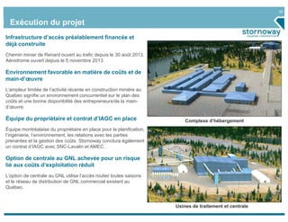 20
Exécution du projet
Complexe d’hébergement
Usines de traitement et centrale
Infrastructure d’accès préalablement financée et
déjà construite
Chemin minier de Renard ouvert au trafic depuis le 30 août 2013.
Aérodrome ouvert depuis le 5 novembre 2013.
Environnement favorable en matière de coûts et de
main-d’œuvre
L’ampleur limitée de l’activité récente en construction minière au
Québec signifie un environnement concurrentiel sur le plan des
coûts et une bonne disponibilité des entrepreneurs/de la main-
d’œuvre.
Équipe du propriétaire et contrat d’IAGC en place
Équipe montréalaise du propriétaire en place pour la planification,
l’ingénierie, l’environnement, les relations avec les parties
prenantes et la gestion des coûts. Stornoway conclura également
un contrat d’IAGC avec SNC-Lavalin et AMEC.
Option de centrale au GNL achevée pour un risque
lié aux coûts d’exploitation réduit
L’option de centrale au GNL utilise l’accès routier toutes saisons
et le réseau de distribution de GNL commercial existant au
Québec.
 