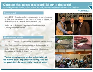 21
Obtention des permis et acceptabilité sur le plan social
Appui réglementaire et public solide pour la première mine de diamants du Québec
Permis social
Obtention des permis
Mars 2012 : Entente sur les répercussions et les avantages
(« ERA » ou « convention Mecheshoo ») avec la nation crie
de Mistissini et le Grand Conseil des Cris (EI).
Juillet 2012 : Ententes de partenariats signées avec
Chibougamau et Chapais.
Oct. 2012 : Permis d’exploitation minière au Québec délivré.
Déc. 2012 : Certificat d’autorisation du Québec délivré.
Juillet 2013 : Décision positive en matière d’évaluation
environnementale fédérale rendue.
Toutes les ententes avec les collectivités et
les autorisations réglementaires requises afin
de procéder à la construction sont en place.
 