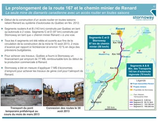 22
Le prolongement de la route 167 et le chemin minier de Renard
La seule mine de diamants canadienne avec un accès routier en toutes saisons
50 km
Projet diamantifère Renard
Projets miniers
Propriétés de Stornoway
Parc Albanel-
Témiscamie-Otish
Segment A : 0-82 km
Segment B : 82-14 3km
Segment C : 143-195 km
Segment D : 195-240 km
Légende
Renard
WesternTroy
Eastmain
Abitex
Strateco
Mistissini
Lac
Mistassini
Lac
Naococane
Lac Hecla
Lac
Albanel
Km 0
Km 82
Km 240
Km 195
Km 143
Début de la construction d’un accès routier en toutes saisons
reliant Renard au système d’autoroutes du Québec en fév. 2012.
Segments routiers A et B (143 km) construits par Québec en tant
qu’autoroute à 2 voies. Segments C et D (97 km) construits par
Stornoway en tant que « chemin minier Renard » à une voie.
Tous les 4 segments ont été reliés et ouverts aux fins de la
circulation de la construction de la mine le 10 août 2013, 2 mois
d’avance par rapport à l’échéancier et environ 10 % en deça des
prévisions budgétaires.
Pour achever ces travaux, Québec a fourni à Stornoway un
financement par emprunt de 77 M$, remboursable lors du début de
la production commerciale à Renard.
Stornoway a été en mesure d’appliquer 7 M$ d’économies
d’emprunt pour achever les travaux de génie civil pour l’aéroport de
Renard.
Segments C et D
Stornoway
97 km de chemin
minier (50 km/h)
Segments A & B
Min. des Transports
143 km d’autoroute
régionale (70 km/h)
Connexion des routes le 30
août 2013
Transport du pont
temporaire préfabriqué au
cours du mois de mars 2013
 