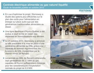 26
Centrale électrique alimentée au gaz naturel liquéfié
Étude de faisabilité publiée en octobre 2013
En vue d’optimiser le projet, Stornoway a
étudié des options plus efficientes sur le
plan des coûts pour l’alimentation en
énergie sur place autre que par des
génératrices traditionnelles alimentées au
diesel.
Une ligne électrique d’Hydro-Québec a été
exclue à court terme en raison des
dépenses en immobilisations trop élevées.
Le 21 octobre 2013, Stornoway a annoncé
qu’elle procèdera à la mise en place d’une
génératrice alimentée au GNL grâce à la
capacité de recevoir régulièrement des
livraisons de GNL cryogénique par le
chemin minier de Renard.
La centrale au GNL de Renard comprendra
sept génératrices de 2,1 MW au gaz,
capables de fournir suffisamment d’énergie
pour les caractéristiques d’exploitation
normale du projet de 9,5 MW.
 