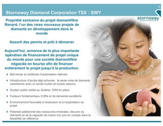 36
Stornoway Diamond Corporation TSX : SWY
Bail minier et certificats d’autorisation délivrés
Infrastructure d’accès déjà achevée : la seule mine de diamants
canadienne avec un accès routier en toutes saisons.
Soutien public solide au Québec; ERA en place
Facteurs fondamentaux d’offre et de demande excellents
Environnement favorable à l’exécution et à l’exploitation du
projet
Potentiel additionnel des ressources minérales, des prix du
diamants et de la capacité de l’usine non pris en compte dans la
faisabilité de référence
Propriété exclusive du projet diamantifère
Renard, l’un des rares nouveaux projets de
diamants en développement dans le
monde
Assorti des permis et prêt à démarrer
Aujourd’hui, annonce de la plus importante
opération de financement de projet unique
du monde pour une société diamantifère
négociée en bourse afin de financer
entièrement le projet jusqu’à la production.
 