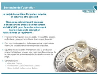 4
Sommaire de l’opération
Le projet diamantifère Renard est autorisé
et est prêt à être construit
Stornoway est maintenant heureuse
d’annoncer une entente de financement
de 944 M$ CA pour financier entièrement
le projet jusqu’à la production
Faits saillants de l’opération :
Financement unique de tous les coûts, éventualités, besoins
en fonds de roulement et coûts de financement du projet.
Plus importante opération de financement de projet unique
visant une société diamantifère négociée en bourse.
Équilibre minutieux entre financement lié à la production,
emprunt et capitaux propres pour maximiser la croissance de
la valeur pour les actionnaires tirée du développement du
projet.
Commanditaires :
• Orion Mine Finance
• Investissement Québec/Ressources Québec
• Caisse de dépôt et placement du Québec
 