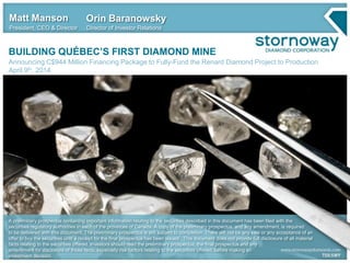 BUILDING QUÉBEC’S FIRST DIAMOND MINE
Announcing C$944 Million Financing Package to Fully-Fund the Renard Diamond Project to Production
April 9th, 2014
Matt Manson
President, CEO & Director
Orin Baranowsky
Director of Investor Relations
A preliminary prospectus containing important information relating to the securities described in this document has been filed with the
securities regulatory authorities in each of the provinces of Canada. A copy of the preliminary prospectus, and any amendment, is required
to be delivered with this document. The preliminary prospectus is still subject to completion. There will not be any sale or any acceptance of an
offer to buy the securities until a receipt for the final prospectus has been issued. This document does not provide full disclosure of all material
facts relating to the securities offered. Investors should read the preliminary prospectus, the final prospectus and any
amendment for disclosure of those facts, especially risk factors relating to the securities offered, before making an
investment decision.
 
