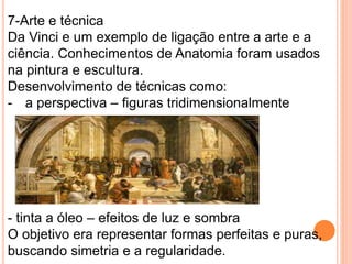 7-Arte e técnica 
Da Vinci e um exemplo de ligação entre a arte e a 
ciência. Conhecimentos de Anatomia foram usados 
na pintura e escultura. 
Desenvolvimento de técnicas como: 
- a perspectiva – figuras tridimensionalmente 
- tinta a óleo – efeitos de luz e sombra 
O objetivo era representar formas perfeitas e puras, 
buscando simetria e a regularidade. 
 