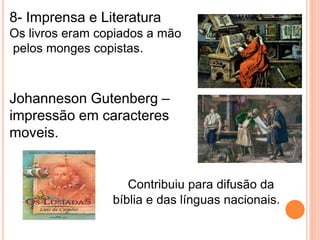 8- Imprensa e Literatura 
Os livros eram copiados a mão 
pelos monges copistas. 
Johanneson Gutenberg – 
impressão em caracteres 
moveis. 
Contribuiu para difusão da 
bíblia e das línguas nacionais. 
 