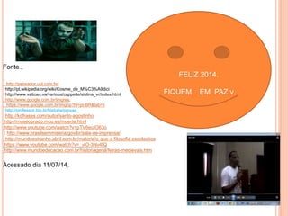 Fonte:;; 
http://pensador.uol.com.br/ 
http://pt.wikipedia.org/wiki/Cosme_de_M%C3%A9dici 
http://www.vatican.va/various/cappelle/sistina_vr/index.html 
http://www.google.com.br/imgres. 
https://www.google.com.br/imghp?hl=pt-BR&tab=ii 
http://professor.bio.br/historia/provas_ 
http://kdfrases.com/autor/santo-agostinho 
http://museoprado.mcu.es/muerte.html 
http://www.youtube.com/watch?v=pTV6euIO63o 
: http://www.brasilsemmiseria.gov.br/sala-de-imprensa/ 
http://mundoestranho.abril.com.br/materia/o-que-e-filosofia-escolastica 
https://www.youtube.com/watch?v=_vlO-3Nv4fQ 
http://www.mundoeducacao.com.br/historiageral/feiras-medievais.htm 
Acessado dia 11/07/14. 
FELIZ 2014. 
FIQUEM EM PAZ.v 
