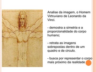 Analise da imagem, o Homem 
Virtruviano de Leonardo da 
Vinci. 
- demostra a simetria e a 
proporcionalidade do corpo 
humano; 
- retrata as imagens 
sobrepostas dentro de um 
quadro e de circulo. 
- busca por representar o corpo 
mais próximo da realidade 
 