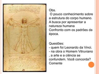 Obs. 
O pouco conhecimento sobre 
a estrutura do corpo humano. 
A busca por apresentar a 
natureza humana 
Confronto com os padrões da 
época. 
Questões: 
- quem foi Leonardo da Vinci. 
- na obra o Homem Vitruviano 
, a arte e a ciência se 
confundem. Você concorda? 
Comente 
 