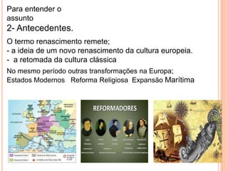 Para entender o 
assunto 
2- Antecedentes. 
O termo renascimento remete; 
- a ideia de um novo renascimento da cultura europeia. 
- a retomada da cultura clássica 
No mesmo período outras transformações na Europa; 
Estados Modernos Reforma Religiosa Expansão Marítima 
 