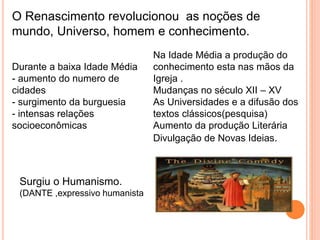 O Renascimento revolucionou as noções de 
mundo, Universo, homem e conhecimento. 
Durante a baixa Idade Média 
- aumento do numero de 
cidades 
- surgimento da burguesia 
- intensas relações 
socioeconômicas 
Na Idade Média a produção do 
conhecimento esta nas mãos da 
Igreja . 
Mudanças no século XII – XV 
As Universidades e a difusão dos 
textos clássicos(pesquisa) 
Aumento da produção Literária 
Divulgação de Novas Ideias. 
Surgiu o Humanismo. 
(DANTE ,expressivo humanista 
 