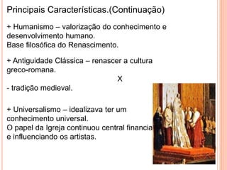 Principais Características.(Continuação) 
+ Humanismo – valorização do conhecimento e 
desenvolvimento humano. 
Base filosófica do Renascimento. 
+ Antiguidade Clássica – renascer a cultura 
greco-romana. 
X 
- tradição medieval. 
+ Universalismo – idealizava ter um 
conhecimento universal. 
O papel da Igreja continuou central financiando 
e influenciando os artistas. 
 