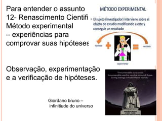 Para entender o assunto
12- Renascimento Cientifico
Método experimental
– experiências para
comprovar suas hipóteses.
Observação, experimentação
e a verificação de hipóteses.
Giordano bruno –
infinitiude do universo
 