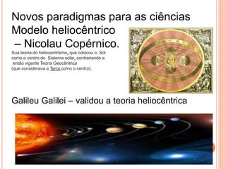 Novos paradigmas para as ciências
Modelo heliocêntrico
– Nicolau Copérnico.
Sua teoria do heliocentrismo, que colocou o Sol
como o centro do Sistema solar, contrariando a
então vigente Teoria Geocêntrica
(que considerava a Terra como o centro).
Galileu Galilei – validou a teoria heliocêntrica
 