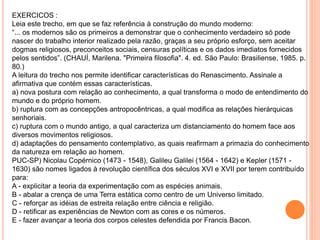 EXERCICOS :
Leia este trecho, em que se faz referência à construção do mundo moderno:
“... os modernos são os primeiros a demonstrar que o conhecimento verdadeiro só pode
nascer do trabalho interior realizado pela razão, graças a seu próprio esforço, sem aceitar
dogmas religiosos, preconceitos sociais, censuras políticas e os dados imediatos fornecidos
pelos sentidos”. (CHAUÍ, Marilena. "Primeira filosofia". 4. ed. São Paulo: Brasiliense, 1985. p.
80.)
A leitura do trecho nos permite identificar características do Renascimento. Assinale a
afirmativa que contém essas características.
a) nova postura com relação ao conhecimento, a qual transforma o modo de entendimento do
mundo e do próprio homem.
b) ruptura com as concepções antropocêntricas, a qual modifica as relações hierárquicas
senhoriais.
c) ruptura com o mundo antigo, a qual caracteriza um distanciamento do homem face aos
diversos movimentos religiosos.
d) adaptações do pensamento contemplativo, as quais reafirmam a primazia do conhecimento
da natureza em relação ao homem.
PUC-SP) Nicolau Copérnico (1473 - 1548), Galileu Galilei (1564 - 1642) e Kepler (1571 -
1630) são nomes ligados à revolução científica dos séculos XVI e XVII por terem contribuído
para:
A - explicitar a teoria da experimentação com as espécies animais.
B - abalar a crença de uma Terra estática como centro de um Universo limitado.
C - reforçar as idéias de estreita relação entre ciência e religião.
D - retificar as experiências de Newton com as cores e os números.
E - fazer avançar a teoria dos corpos celestes defendida por Francis Bacon.
 