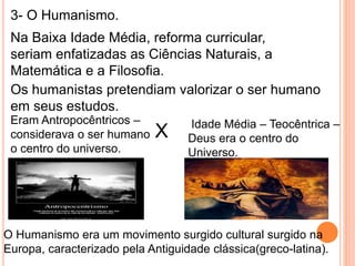 3- O Humanismo.
Na Baixa Idade Média, reforma curricular,
seriam enfatizadas as Ciências Naturais, a
Matemática e a Filosofia.
Os humanistas pretendiam valorizar o ser humano
em seus estudos.
Eram Antropocêntricos –
considerava o ser humano
o centro do universo.
Idade Média – Teocêntrica –
Deus era o centro do
Universo.
X
O Humanismo era um movimento surgido cultural surgido na
Europa, caracterizado pela Antiguidade clássica(greco-latina).
 