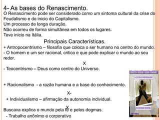 4- As bases do Renascimento.
O Renascimento pode ser considerado como um sintoma cultural da crise do
Feudalismo e do inicio do Capitalismo.
Um processo de longa duração.
Não ocorreu de forma simultânea em todos os lugares.
Teve inicio na Itália.
Principais Características.
+ Antropocentrismo – filosofia que coloca o ser humano no centro do mundo.
- O homem e um ser racional, critico e que pode explicar o mundo ao seu
redor.
X
- Teocentrismo – Deus como centro do Universo.
+ Racionalismo - a razão humana e a base do conhecimento.
X-
Buscava explica o mundo pela fé e pelos dogmas.
+ Individualismo – afirmação da autonomia individual.
X
- Trabalho anônimo e corporativo.
 