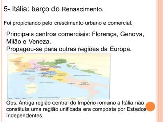 5- Itália: berço do Renascimento.
Foi propiciando pelo crescimento urbano e comercial.
Principais centros comerciais: Florença, Genova,
Milão e Veneza.
Propagou-se para outras regiões da Europa.
Obs. Antiga região central do Império romano a Itália não
constituía uma região unificada era composta por Estados
Independentes.
 