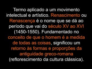 Termo aplicado a um movimento
intelectual e artístico. Renascimento ou
Renascença é o nome que se dá ao
período que vai do século XV ao XVI
(1450-1550). Fundamentado no
conceito de que o homem é a medida
de todas as coisas, significou um
retorno às formas e proporções da
antiguidade greco-romana
(reflorescimento da cultura clássica).
 