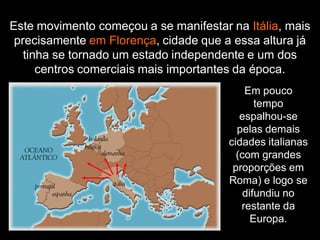 Este movimento começou a se manifestar na Itália, mais
precisamente em Florença, cidade que a essa altura já
tinha se tornado um estado independente e um dos
centros comerciais mais importantes da época.
Em pouco
tempo
espalhou-se
pelas demais
cidades italianas
(com grandes
proporções em
Roma) e logo se
difundiu no
restante da
Europa.
 