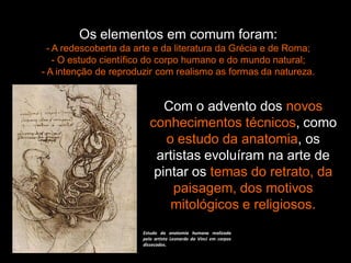 Os elementos em comum foram:
- A redescoberta da arte e da literatura da Grécia e de Roma;
- O estudo científico do corpo humano e do mundo natural;
- A intenção de reproduzir com realismo as formas da natureza.
Com o advento dos novos
conhecimentos técnicos, como
o estudo da anatomia, os
artistas evoluíram na arte de
pintar os temas do retrato, da
paisagem, dos motivos
mitológicos e religiosos.
Estudo da anatomia humana realizada
pelo artista Leonardo da Vinci em corpos
dissecados.
 