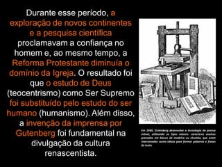 Durante esse período, a
exploração de novos continentes
e a pesquisa científica
proclamavam a confiança no
homem e, ao mesmo tempo, a
Reforma Protestante diminuía o
domínio da Igreja. O resultado foi
que o estudo de Deus
(teocentrismo) como Ser Supremo
foi substituído pelo estudo do ser
humano (humanismo). Além disso,
a invenção da imprensa por
Gutenberg foi fundamental na
divulgação da cultura
renascentista.
Em 1440, Gutenberg desenvolve a tecnologia da prensa
móvel, utilizando os tipos móveis: caracteres avulsos
gravados em blocos de madeira ou chumbo, que eram
rearrumados numa tábua para formar palavras e frases
do texto
 