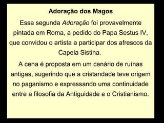 Adoração dos Magos
   Essa segunda Adoração foi provavelmente
 pintada em Roma, a pedido do Papa Sestus IV,
que convidou o artista a participar dos afrescos da
                 Capela Sistina.
   A cena é proposta em um cenário de ruínas
antigas, sugerindo que a cristandade teve origem
 no paganismo e expressando uma continuidade
 entre a filosofia da Antiguidade e o Cristianismo.
 