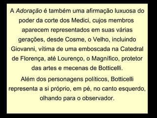 A Adoração é também uma afirmação luxuosa do
   poder da corte dos Medici, cujos membros
    aparecem representados em suas várias
   gerações, desde Cosme, o Velho, incluindo
Giovanni, vítima de uma emboscada na Catedral
 de Florença, até Lourenço, o Magnífico, protetor
        das artes e mecenas de Botticelli.
    Além dos personagens políticos, Botticelli
representa a si próprio, em pé, no canto esquerdo,
           olhando para o observador.
 