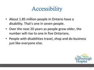 Accessibility About 1.85 million people in Ontario have a disability. That's one in seven people. Over the next 20 years as people grow older, the number will rise to one in five Ontarians. People with disabilities travel, shop and do business just like everyone else. 