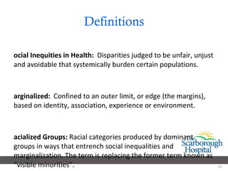 Definitions Social Inequities in Health:   Disparities judged to be unfair, unjust and avoidable that systemically burden certain populations. Marginalized:   Confined to an outer limit, or edge (the margins), based on identity, association, experience or environment. Racialized Groups:  Racial categories produced by dominant groups in ways that entrench social inequalities and marginalization. The term is replacing the former term known as “visible minorities”. 