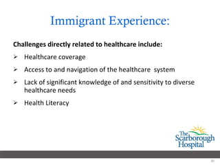 Immigrant Experience: Challenges directly related to healthcare include: Healthcare coverage Access to and navigation of the healthcare  system Lack of significant knowledge of and sensitivity to diverse healthcare needs  Health Literacy 