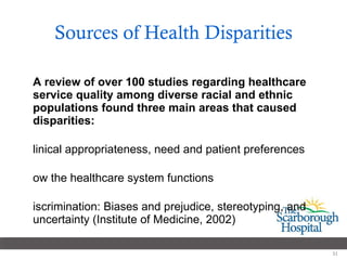 Sources of Health Disparities A review of over 100 studies regarding healthcare service quality among diverse racial and ethnic populations found three main areas that caused disparities: Clinical appropriateness, need and patient preferences  How the healthcare system functions Discrimination: Biases and prejudice, stereotyping, and uncertainty (Institute of Medicine, 2002) 