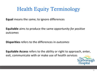 Health Equity Terminology Equal  means the same; to ignore differences Equitable  aims to produce the same  opportunity for positive outcomes Disparities  refers to the differences in  outcomes Equitable Access  refers to the ability or right to approach, enter, exit, communicate with or make use of health services 