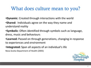 What does culture mean to you? Dynamic : Created through interactions with the world Shared:  Individuals agree on the way they name and understand reality Symbolic : Often identified through symbols such as language, dress, music and behaviours Learned:  Passed on through generations, changing in response to experiences and environment Integrated:  Span all aspects of an individual’s life Nova Scotia Department of Health (2005)  