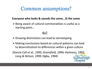 Common assumptions? Everyone who looks & sounds the same...IS the same Being aware of cultural commonalities is useful as a starting point… BUT Drawing distinctions can lead to stereotyping Making conclusions based on cultural patterns can lead to desensitization to differences within a given culture (Garcia Coll et al., 1995; Greenfield, 1994; Harkness, 1992; Long & Nelson, 1999; Ogbu, 1994) 