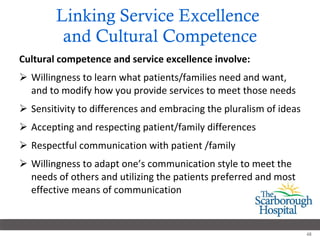 Linking Service Excellence  and Cultural Competence Cultural competence and service excellence involve: Willingness to learn what patients/families need and want, and to modify how you provide services to meet those needs Sensitivity to differences and embracing the pluralism of ideas Accepting and respecting patient/family differences Respectful communication with patient /family Willingness to adapt one’s communication style to meet the needs of others and utilizing the patients preferred and most effective means of communication 