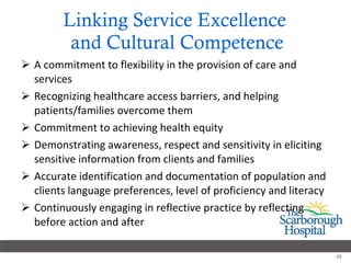 Linking Service Excellence  and Cultural Competence A commitment to flexibility in the provision of care and services Recognizing healthcare access barriers, and helping patients/families overcome them Commitment to achieving health equity Demonstrating awareness, respect and sensitivity in eliciting sensitive information from clients and families Accurate identification and documentation of population and clients language preferences, level of proficiency and literacy  Continuously engaging in reflective practice by reflecting before action and after  